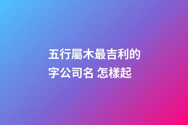 五行屬木最吉利的字公司名 怎樣起-第1張-公司起名-玄機派